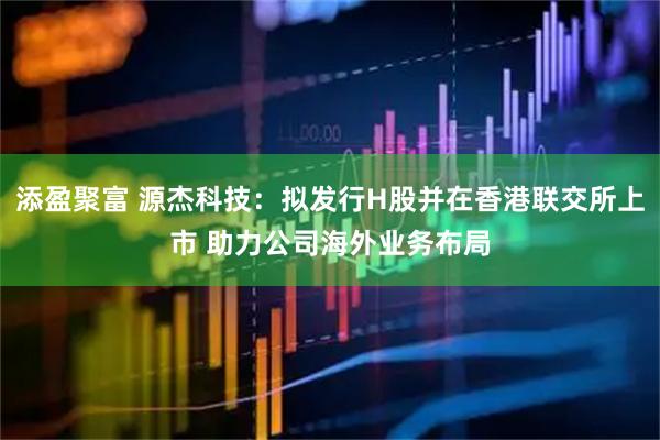 添盈聚富 源杰科技：拟发行H股并在香港联交所上市 助力公司海外业务布局