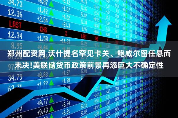 郑州配资网 沃什提名罕见卡关、鲍威尔留任悬而未决!美联储货币政策前景再添巨大不确定性
