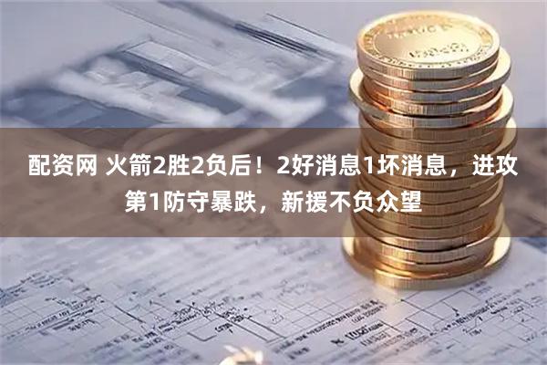 配资网 火箭2胜2负后!2好消息1坏消息,进攻第1防守暴跌,新援不负众望