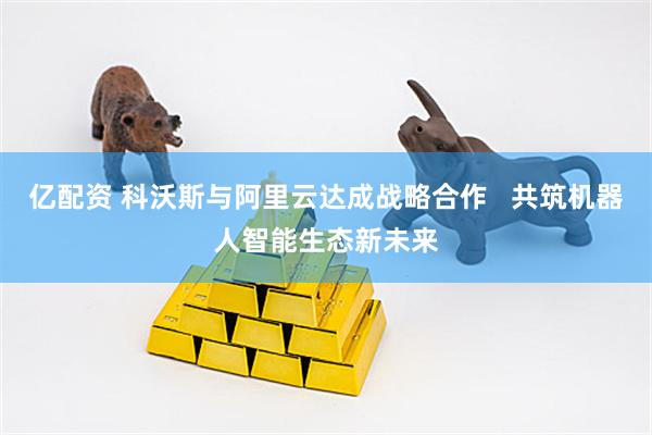 亿配资 科沃斯与阿里云达成战略合作   共筑机器人智能生态新未来