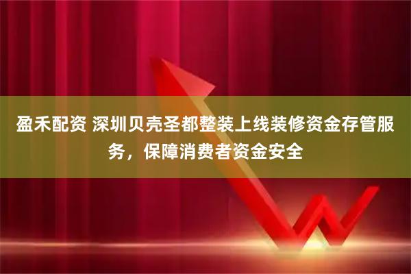 盈禾配资 深圳贝壳圣都整装上线装修资金存管服务，保障消费者资金安全