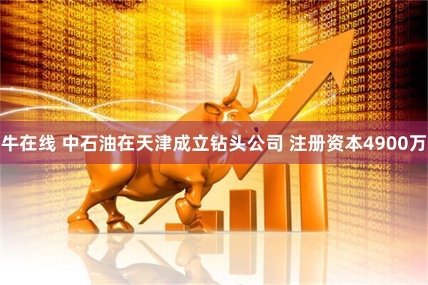 牛在线 中石油在天津成立钻头公司 注册资本4900万