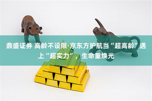 鼎盛证券 高龄不设限·京东方护航当“超高龄”遇上“超实力”,生命重焕光
