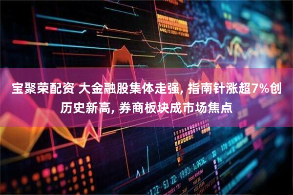宝聚荣配资 大金融股集体走强, 指南针涨超7%创历史新高, 券商板块成市场焦点