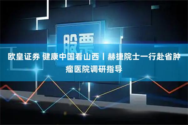 欧皇证券 健康中国看山西丨赫捷院士一行赴省肿瘤医院调研指导