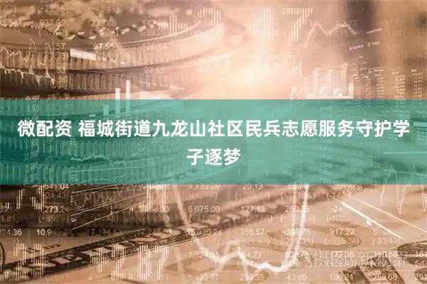 微配资 福城街道九龙山社区民兵志愿服务守护学子逐梦