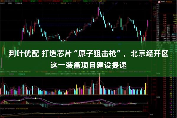 荆叶优配 打造芯片“原子狙击枪”,北京经开区这一装备项目建设提速